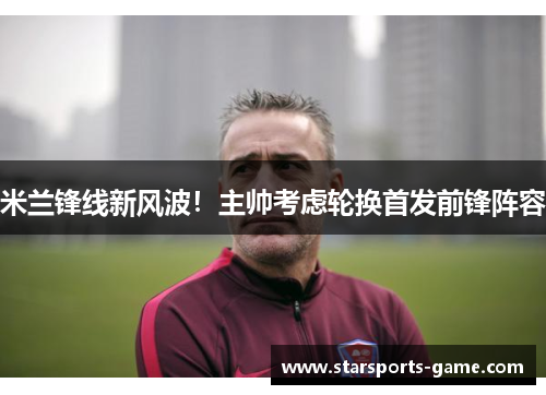 米兰锋线新风波！主帅考虑轮换首发前锋阵容